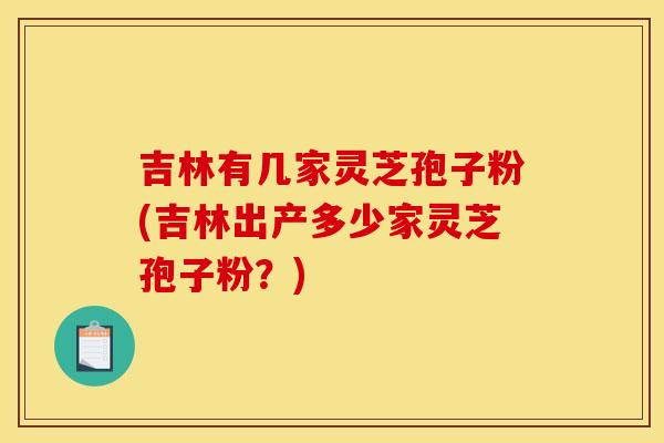 吉林有几家灵芝孢子粉(吉林出产多少家灵芝孢子粉?) 吉林有几家灵芝孢子粉(吉林出产多少家灵芝孢子粉?)