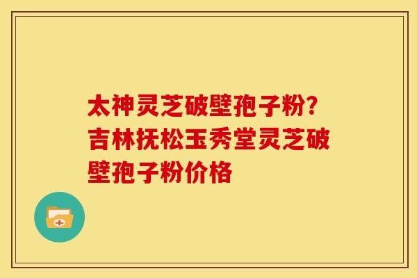 太神灵芝破壁孢子粉?吉林抚松玉秀堂灵芝破壁孢子粉价格 太神灵芝破壁孢子粉?吉林抚松玉秀堂灵芝破壁孢子粉价格