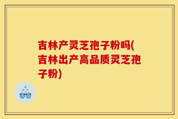 吉林产灵芝孢子粉吗(吉林出产高品质灵芝孢子粉) 吉林产灵芝孢子粉吗(吉林出产高品质灵芝孢子粉)