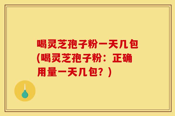 喝灵芝孢子粉一天几包(喝灵芝孢子粉：正确用量一天几包？)