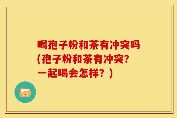 喝孢子粉和茶有冲突吗(孢子粉和茶有冲突？一起喝会怎样？)