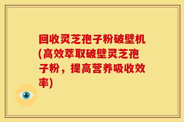 回收灵芝孢子粉破壁机(高效萃取破壁灵芝孢子粉，提高营养吸收效率)