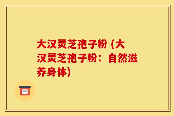 大汉灵芝孢子粉 (大汉灵芝孢子粉:自然滋养身体) 大汉灵芝孢子粉 (大汉灵芝孢子粉:自然滋养身体)