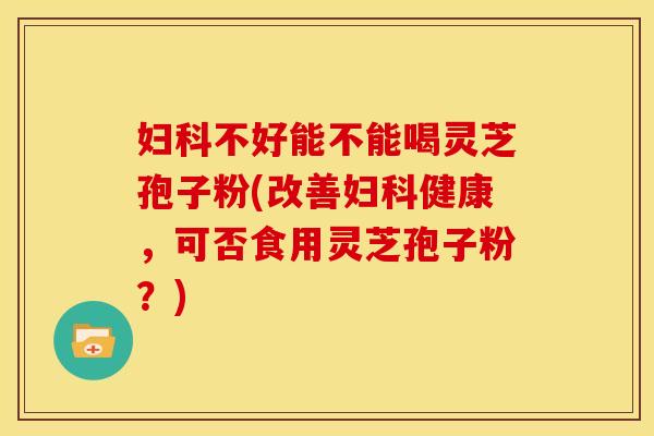 不好能不能喝灵芝孢子粉(改善健康,可否食用灵芝孢子粉?) 不好能不能喝灵芝孢子粉(改善健康,可否食用灵芝孢子粉?)