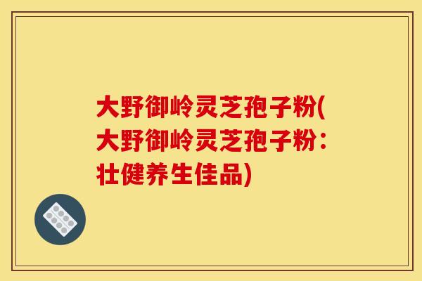 大野御岭灵芝孢子粉(大野御岭灵芝孢子粉:壮健养生佳品) 大野御岭灵芝孢子粉(大野御岭灵芝孢子粉:壮健养生佳品)