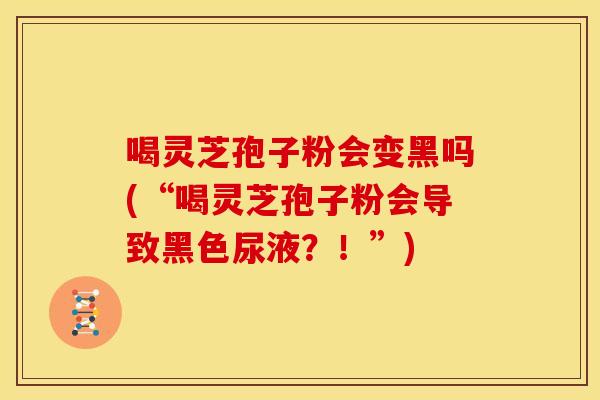 喝灵芝孢子粉会变黑吗(“喝灵芝孢子粉会导致黑色尿液?!”) 喝灵芝孢子粉会变黑吗(“喝灵芝孢子粉会导致黑色尿液?!”)