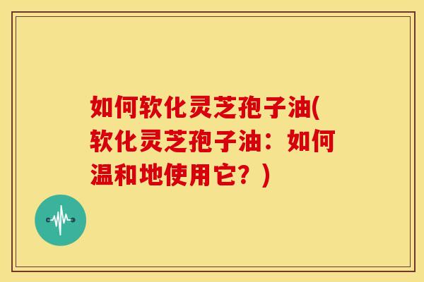 如何软化灵芝孢子油(软化灵芝孢子油:如何温和地使用它?) 如何软化灵芝孢子油(软化灵芝孢子油:如何温和地使用它?)
