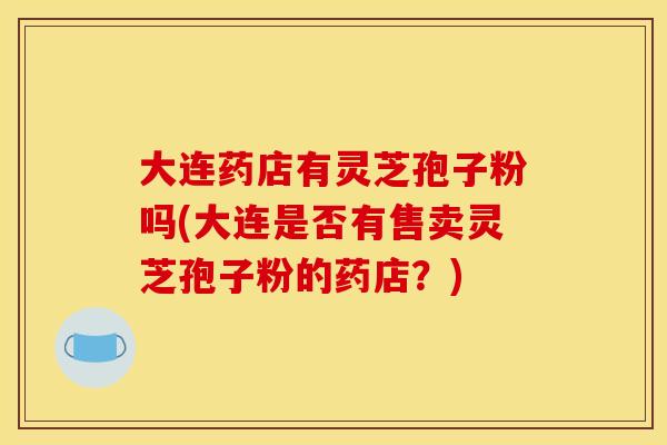 大连药店有灵芝孢子粉吗(大连是否有售卖灵芝孢子粉的药店?) 大连药店有灵芝孢子粉吗(大连是否有售卖灵芝孢子粉的药店?)