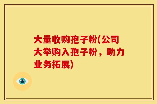 大量收购孢子粉(公司大举购入孢子粉,助力业务拓展) 大量收购孢子粉(公司大举购入孢子粉,助力业务拓展)
