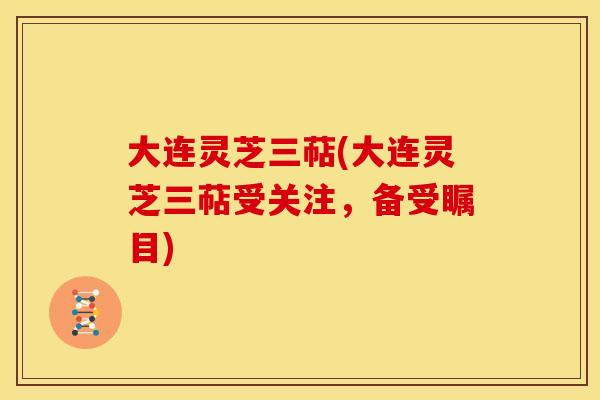 大连灵芝三萜(大连灵芝三萜受关注,备受瞩目) 大连灵芝三萜(大连灵芝三萜受关注,备受瞩目)