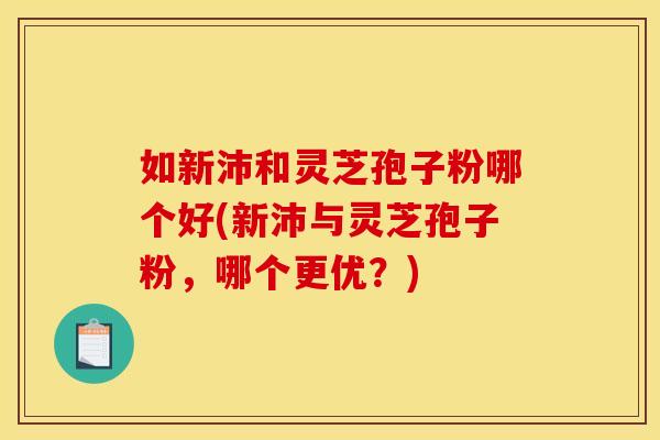 如新沛和灵芝孢子粉哪个好(新沛与灵芝孢子粉，哪个更优？)