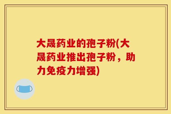 大晟药业的孢子粉(大晟药业推出孢子粉,助力免疫力增强) 大晟药业的孢子粉(大晟药业推出孢子粉,助力免疫力增强)