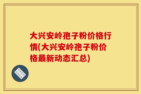 大兴安岭孢子粉价格行情(大兴安岭孢子粉价格新动态汇总) 大兴安岭孢子粉价格行情(大兴安岭孢子粉价格新动态汇总)