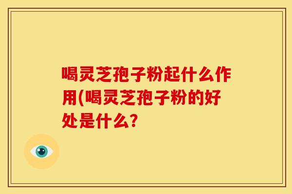 喝灵芝孢子粉起什么作用(喝灵芝孢子粉的好处是什么? 喝灵芝孢子粉起什么作用(喝灵芝孢子粉的好处是什么?