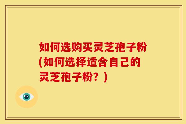 如何选购买灵芝孢子粉(如何选择适合自己的灵芝孢子粉?) 如何选购买灵芝孢子粉(如何选择适合自己的灵芝孢子粉?)
