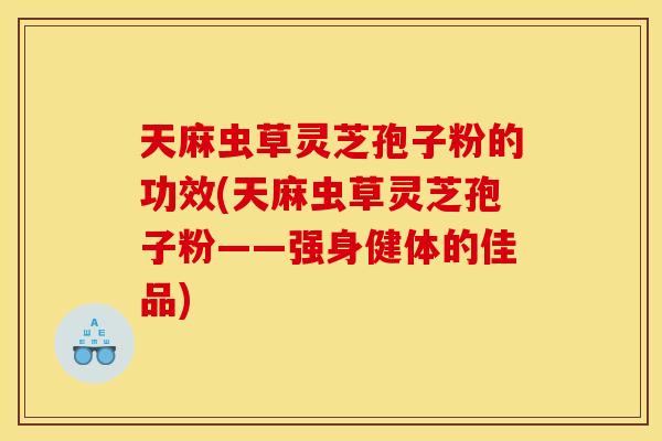 天麻虫草灵芝孢子粉的功效(天麻虫草灵芝孢子粉——强身健体的佳品)