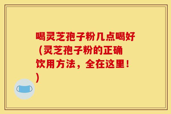 喝灵芝孢子粉几点喝好 (灵芝孢子粉的正确饮用方法,全在这里!) 喝灵芝孢子粉几点喝好 (灵芝孢子粉的正确饮用方法,全在这里!)