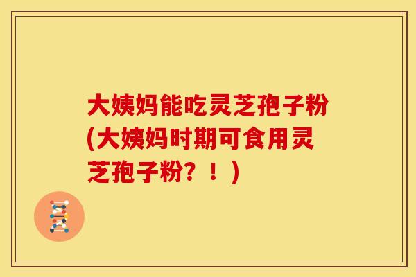 大姨妈能吃灵芝孢子粉(大姨妈时期可食用灵芝孢子粉?!) 大姨妈能吃灵芝孢子粉(大姨妈时期可食用灵芝孢子粉?!)