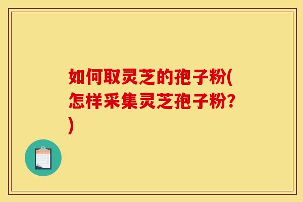 如何取灵芝的孢子粉(怎样采集灵芝孢子粉？)