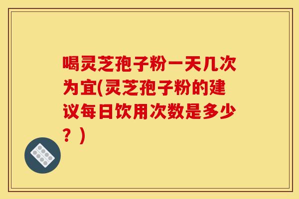 喝灵芝孢子粉一天几次为宜(灵芝孢子粉的建议每日饮用次数是多少?) 喝灵芝孢子粉一天几次为宜(灵芝孢子粉的建议每日饮用次数是多少?)