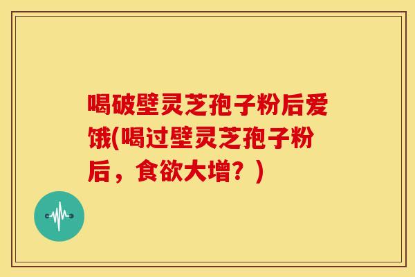 喝破壁灵芝孢子粉后爱饿(喝过壁灵芝孢子粉后,大增?) 喝破壁灵芝孢子粉后爱饿(喝过壁灵芝孢子粉后,大增?)