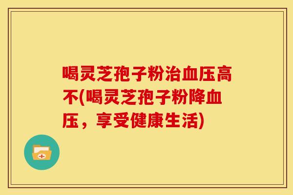 喝灵芝孢子粉高不(喝灵芝孢子粉降,享受健康生活) 喝灵芝孢子粉高不(喝灵芝孢子粉降,享受健康生活)