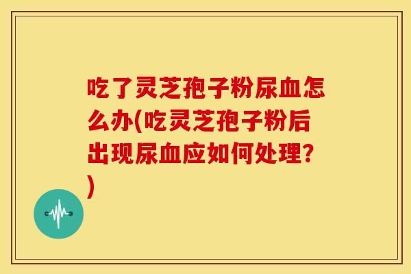 吃了灵芝孢子粉尿怎么办(吃灵芝孢子粉后出现尿应如何处理?) 吃了灵芝孢子粉尿怎么办(吃灵芝孢子粉后出现尿应如何处理?)