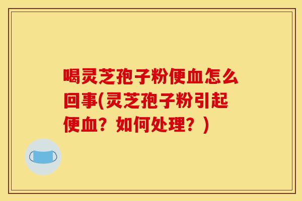 喝灵芝孢子粉便怎么回事(灵芝孢子粉引起便？如何处理？)