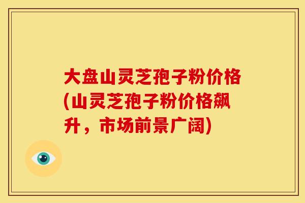 大盘山灵芝孢子粉价格(山灵芝孢子粉价格飙升,市场前景广阔) 大盘山灵芝孢子粉价格(山灵芝孢子粉价格飙升,市场前景广阔)