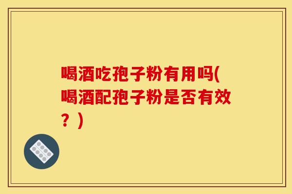 喝酒吃孢子粉有用吗(喝酒配孢子粉是否有效？)