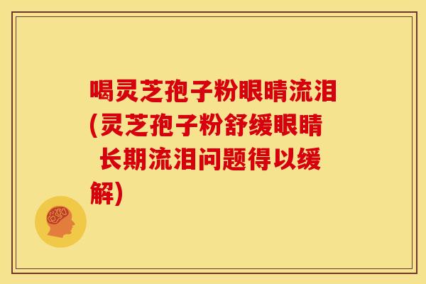 喝灵芝孢子粉眼晴流泪(灵芝孢子粉舒缓眼睛 长期流泪问题得以缓解) 喝灵芝孢子粉眼晴流泪(灵芝孢子粉舒缓眼睛 长期流泪问题得以缓解)