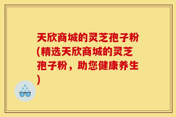 天欣商城的灵芝孢子粉(精选天欣商城的灵芝孢子粉,助您健康养生) 天欣商城的灵芝孢子粉(精选天欣商城的灵芝孢子粉,助您健康养生)