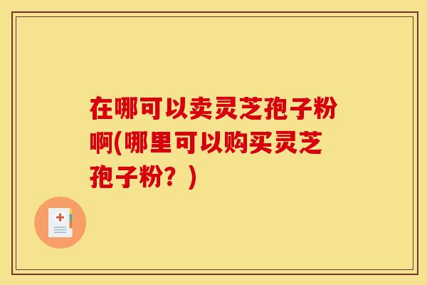 在哪可以卖灵芝孢子粉啊(哪里可以购买灵芝孢子粉?) 在哪可以卖灵芝孢子粉啊(哪里可以购买灵芝孢子粉?)