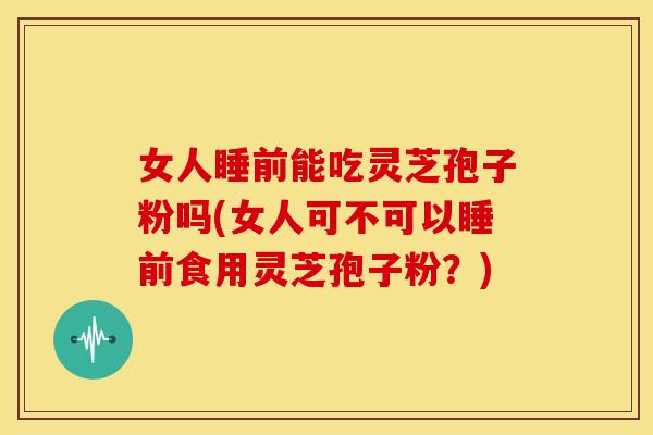 女人睡前能吃灵芝孢子粉吗(女人可不可以睡前食用灵芝孢子粉?) 女人睡前能吃灵芝孢子粉吗(女人可不可以睡前食用灵芝孢子粉?)