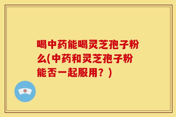喝能喝灵芝孢子粉么(和灵芝孢子粉能否一起服用?) 喝能喝灵芝孢子粉么(和灵芝孢子粉能否一起服用?)