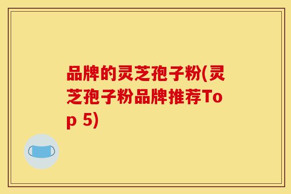 品牌的灵芝孢子粉(灵芝孢子粉品牌推荐Top 5) 品牌的灵芝孢子粉(灵芝孢子粉品牌推荐Top 5)