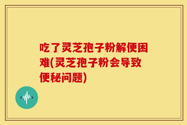 吃了灵芝孢子粉解便困难(灵芝孢子粉会导致问题) 吃了灵芝孢子粉解便困难(灵芝孢子粉会导致问题)