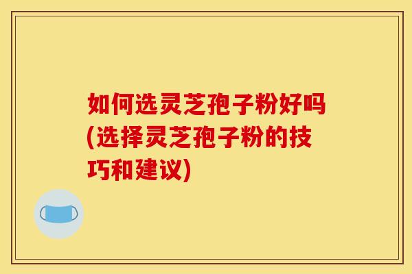 如何选灵芝孢子粉好吗(选择灵芝孢子粉的技巧和建议) 如何选灵芝孢子粉好吗(选择灵芝孢子粉的技巧和建议)