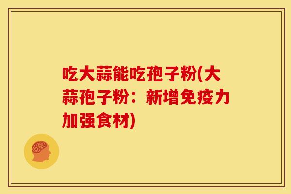 吃大蒜能吃孢子粉(大蒜孢子粉:新增免疫力加强食材) 吃大蒜能吃孢子粉(大蒜孢子粉:新增免疫力加强食材)