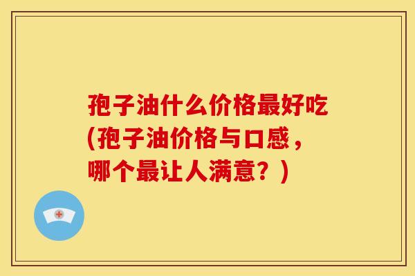 孢子油什么价格好吃(孢子油价格与口感,哪个让人满意?) 孢子油什么价格好吃(孢子油价格与口感,哪个让人满意?)
