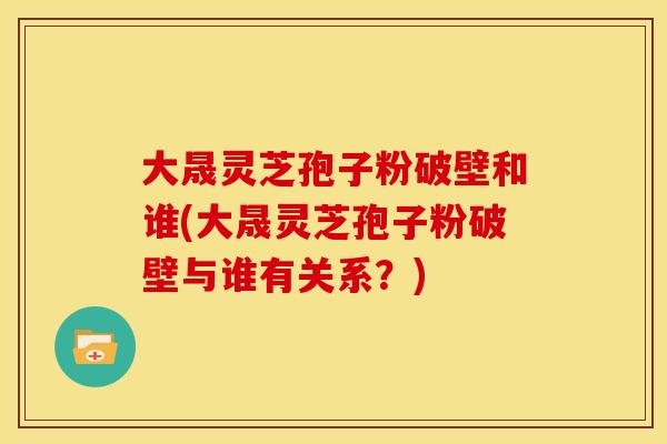 大晟灵芝孢子粉破壁和谁(大晟灵芝孢子粉破壁与谁有关系?) 大晟灵芝孢子粉破壁和谁(大晟灵芝孢子粉破壁与谁有关系?)