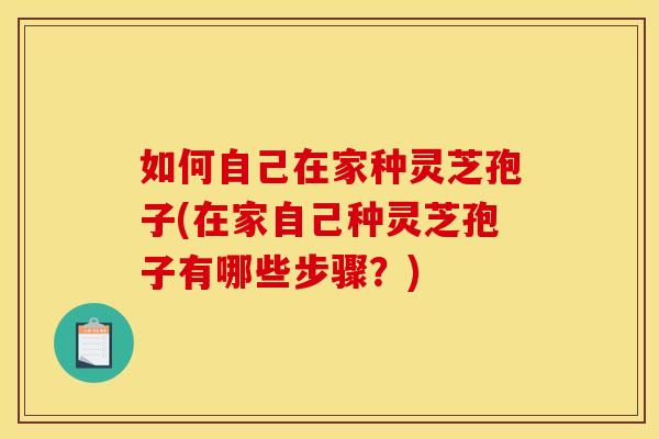 如何自己在家种灵芝孢子(在家自己种灵芝孢子有哪些步骤?) 如何自己在家种灵芝孢子(在家自己种灵芝孢子有哪些步骤?)