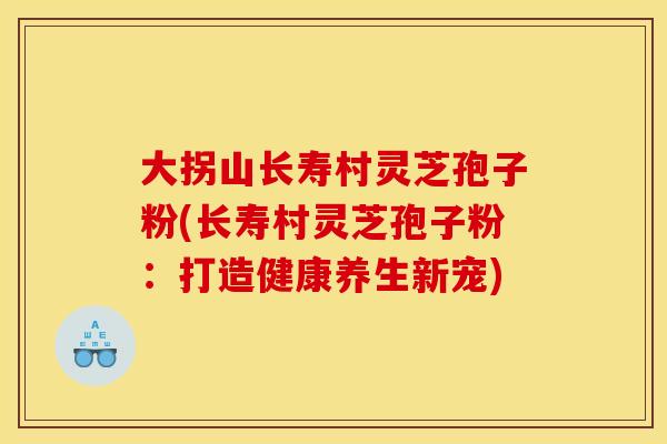 大拐山长寿村灵芝孢子粉(长寿村灵芝孢子粉:打造健康养生新宠) 大拐山长寿村灵芝孢子粉(长寿村灵芝孢子粉:打造健康养生新宠)