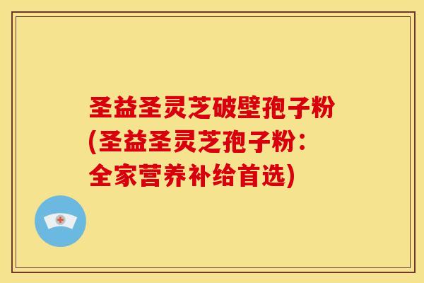 圣益圣灵芝破壁孢子粉(圣益圣灵芝孢子粉:全家营养补给首选) 圣益圣灵芝破壁孢子粉(圣益圣灵芝孢子粉:全家营养补给首选)