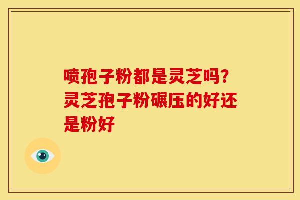 喷孢子粉都是灵芝吗？灵芝孢子粉碾压的好还是粉好