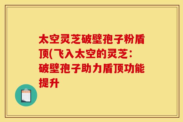太空灵芝破壁孢子粉盾顶(飞入太空的灵芝:破壁孢子助力盾顶功能提升 太空灵芝破壁孢子粉盾顶(飞入太空的灵芝:破壁孢子助力盾顶功能提升