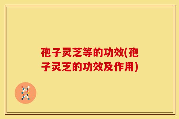 孢子灵芝等的功效(孢子灵芝的功效及作用)