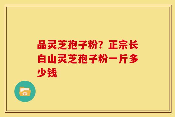 品灵芝孢子粉?正宗长白山灵芝孢子粉一斤多少钱 品灵芝孢子粉?正宗长白山灵芝孢子粉一斤多少钱
