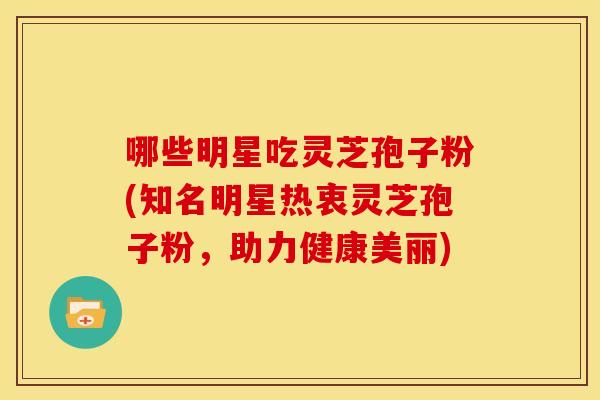 哪些明星吃灵芝孢子粉(知名明星热衷灵芝孢子粉，助力健康美丽)