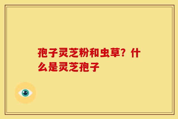 孢子灵芝粉和虫草?什么是灵芝孢子 孢子灵芝粉和虫草?什么是灵芝孢子